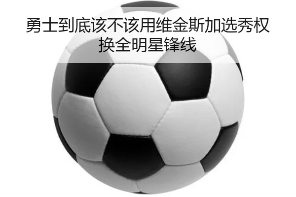 勇士到底该不该用维金斯加选秀权换全明星锋线