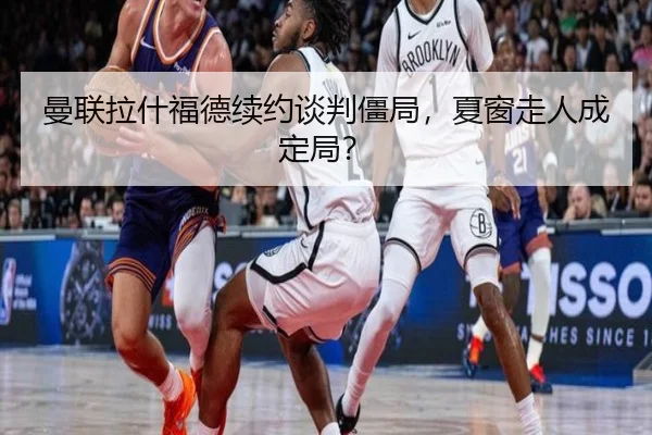 曼联拉什福德续约谈判僵局，夏窗走人成定局？